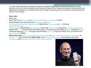 •   La nueva versión del sistema operativo Android se presentará oficialmente en Hong Kong la próximamente
    semana, junto con el nuevo smartphone de Samsung, el Nexus Prime. Después de posponer la presentación del
    dispositivo móvil debido a la muerte de Steve Jobs, Google y Samsung ya han anunciado la nueva fecha para el
    próximo 19 de octubre...

•   Steve Jobs
•   Steve Jobs
    Steve Jobs con un iPhone 4 en la "Worldwide Developers Conference" de 2010.
•   Nombre Steven Paul Jobs Nacimiento 24 de febrero de 1955
    San Francisco (California), Estados Unidos Fallecimiento 5 de octubre de 2011 (56 años)
    Palo Alto (California),
     Estados Unidos Nacionalidad Estadounidense Alma mater Reed College Ocupación Informático y empresario
    Salario US$ 11 2 3 4 Patrimonio $8,3 mil millones (2011)5 Conocido por Cofundador de Apple, fundador de Pixar6
    Creencias religiosas Budista7 Cónyuge Laurene Powell (1991-2011) Hijos Lisa, Reed, Erin y Eve Premios Ver
    Reconocimientos Firma
•   Steven Paul Jobs (San Francisco, California, 24 de febrero de 1955 – Palo Alto, California, 5 de octubre de
    2011),8 9 10 11 más conocido como Steve Jobs, fue un empresario y magnate de los negocios del sector
    informático y de la industria del entretenimiento estadounidense.
 