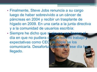 • Finalmente, Steve Jobs renuncia a su cargo
  luego de haber sobrevivido a un cáncer de
  páncreas en 2004 y recibir un trasplante de
  hígado en 2009. En una carta a la junta directiva
  y a la comunidad de usuarios escribía:
• Siempre he dicho que si alguna vez llegara el
  día en que no pudiera cumplir con mi trabajo y
  expectativas como CEO de Apple se los
  comunicaría. Desafortunadamente, ese día ha
  llegado.
 