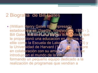2 Biografía de Bill Gates

• (William Henry Gates III) Empresario
  estadounidense (Seattle, Washington, 1955 - ).
  Bill Gates nació en una familia acomodada que
  le proporcionó una educación en centros de
  elite como la Escuela de Lakeside (1967-73) y
  la Universidad de Harvard (1973-77). Siempre
  en colaboración con su amigo Paul Allen, se
  introdujo en el mundo de la informática
  formando un pequeño equipo dedicado a la
  realización de programas que vendían a
  empresas o Administraciones públicas.
 