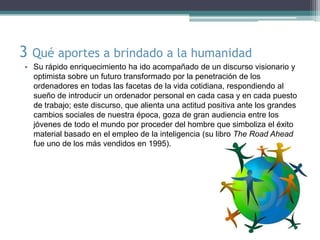 3 Qué aportes a brindado a la humanidad
• Su rápido enriquecimiento ha ido acompañado de un discurso visionario y
  optimista sobre un futuro transformado por la penetración de los
  ordenadores en todas las facetas de la vida cotidiana, respondiendo al
  sueño de introducir un ordenador personal en cada casa y en cada puesto
  de trabajo; este discurso, que alienta una actitud positiva ante los grandes
  cambios sociales de nuestra época, goza de gran audiencia entre los
  jóvenes de todo el mundo por proceder del hombre que simboliza el éxito
  material basado en el empleo de la inteligencia (su libro The Road Ahead
  fue uno de los más vendidos en 1995).
 