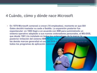 4 Cuándo, cómo y dónde nace Microsoft

• En 1979 Microsoft comenzó a crecer (16 empleados), momento en que Bill
  Gates decidió trasladar su sede a Seattle. La expansión posterior fue
  espectacular: en 1980 llegó a un acuerdo con IBM para suministrarle un
  sistema operativo adaptado a sus nuevos ordenadores personales, el MS-DOS,
  que desde 1981 iría instalado en todos los ordenadores de la marca; la
  posterior imitación del sistema IBM-PC por los ordenadores «compatibles» de
  las demás marcas generalizó el uso del DOS de Microsoft como soporte de
  todos los programas de aplicación concretos.
 