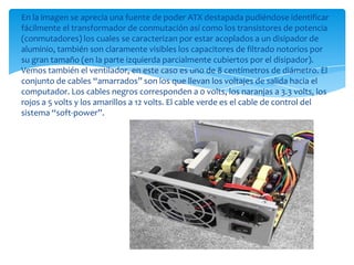 En la imagen se aprecia una fuente de poder ATX destapada pudiéndose identificar
fácilmente el transformador de conmutación así como los transistores de potencia
(conmutadores) los cuales se caracterizan por estar acoplados a un disipador de
aluminio, también son claramente visibles los capacitores de filtrado notorios por
su gran tamaño (en la parte izquierda parcialmente cubiertos por el disipador).
Vemos también el ventilador, en este caso es uno de 8 centímetros de diámetro. El
conjunto de cables “amarrados” son los que llevan los voltajes de salida hacia el
computador. Los cables negros corresponden a 0 volts, los naranjas a 3.3 volts, los
rojos a 5 volts y los amarillos a 12 volts. El cable verde es el cable de control del
sistema “soft-power”.
 