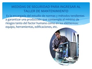 MEDIDAS DE SEGURIDAD PARA INGRESAR AL
          TALLER DE MANTENIMIENTO
 Es la encargada del estudio de normas y métodos tendientes
a garantizar una producción que contemple el mínimo de
riesgos tanto del factor humano como en los elementos:
equipo, herramientas, edificaciones, etc.
 