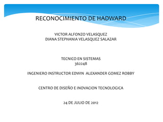 RECONOCIMIENTO DE HADWARD

            VICTOR ALFONZO VELASQUEZ
        DIANA STEPHANIA VELASQUEZ SALAZAR



               TECNICO EN SISTEMAS
                     362248

INGENIERO INSTRUCTOR EDWIN ALEXANDER GOMEZ ROBBY


    CENTRO DE DISEÑO E INOVACION TECNOLOGICA


                24 DE JULIO DE 2012
 
