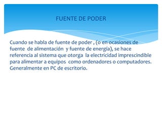 FUENTE DE PODER


Cuando se habla de fuente de poder , (o en ocasiones de
fuente de alimentación y fuente de energía), se hace
referencia al sistema que otorga la electricidad imprescindible
para alimentar a equipos como ordenadores o computadores.
Generalmente en PC de escritorio.
 