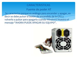 CARACTERISTICAS
                   Fuente de poder AT
Se caracteriza porque es análogo para encender y apagar, es
decir se debe pulsar el botón de encendido de la CPU y
volverlo a pulsar para apagarla cuando Windows muestra el
mensaje “AHORA PUEDE APAGAR SU EQUIPO”.
 
