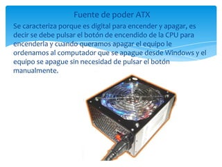 Fuente de poder ATX
Se caracteriza porque es digital para encender y apagar, es
decir se debe pulsar el botón de encendido de la CPU para
encenderla y cuando queramos apagar el equipo le
ordenamos al computador que se apague desde Windows y el
equipo se apague sin necesidad de pulsar el botón
manualmente.
 