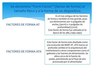 Se denomina “Form Factor” (factor de forma) al
    tamaño físico y a la forma de un dispositivo.
                         KLGHES Es el mas antiguo de los factores
                         de forma y también el mas grande, pues
                           sus dimensiones son 12 pulgadas de
FACTORES DE FORMA AT          ancho, (30cm) x 11 pulgadas de
                                    profundidad (27cm)
                          Este factor de forma fue utilizado en la
                               época de las 386, (1992,1993)



                         Este factor de forma esta diseñado como
                         una evolución del BABY AT. ATX marca un
                          profundo cambio en la arquitectura del
FACTORES DE FORMA ATX   motherboard y otros componentes como el
                        gabinete y las fuentes de alimentación. Se
                                ubica cerca de la fuente de
                           poder, permitiendo así el flujo de aire
                               provocado por el alimentador
 