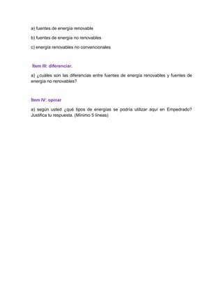 a) fuentes de energía renovable
b) fuentes de energía no renovables
c) energía renovables no convencionales
Ítem III: diferenciar.
a) ¿cuáles son las diferencias entre fuentes de energía renovables y fuentes de
energía no renovables?
Ítem IV: opinar
a) según usted ¿qué tipos de energías se podría utilizar aquí en Empedrado?
Justifica tu respuesta. (Mínimo 5 líneas)
 