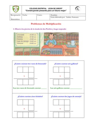 COLEGIO DISTRITAL LEON DE GREIFF
                    “Construyendo presente para un futuro mejor”

Recuperación   Fecha:             Curso:           Nombre:
:                                                  Guía elaborada por: Andrea Aranzazu
Matemáticas

                          Problemas de Multiplicación

   1. Observa los precios de la tienda de don Pachito y luego responde:




    ¿Cuánto cuestan tres vasos de limonada?            ¿Cuánto cuestan seis galletas?




                x                                             x




   Los tres vasos de limonada cuestan ______      Las seis galletas cuestan _____________



        ¿Cuánto cuestan cinco helados?             ¿Cuánto cuestan dos jugos de naranja?




                x                                             x
 