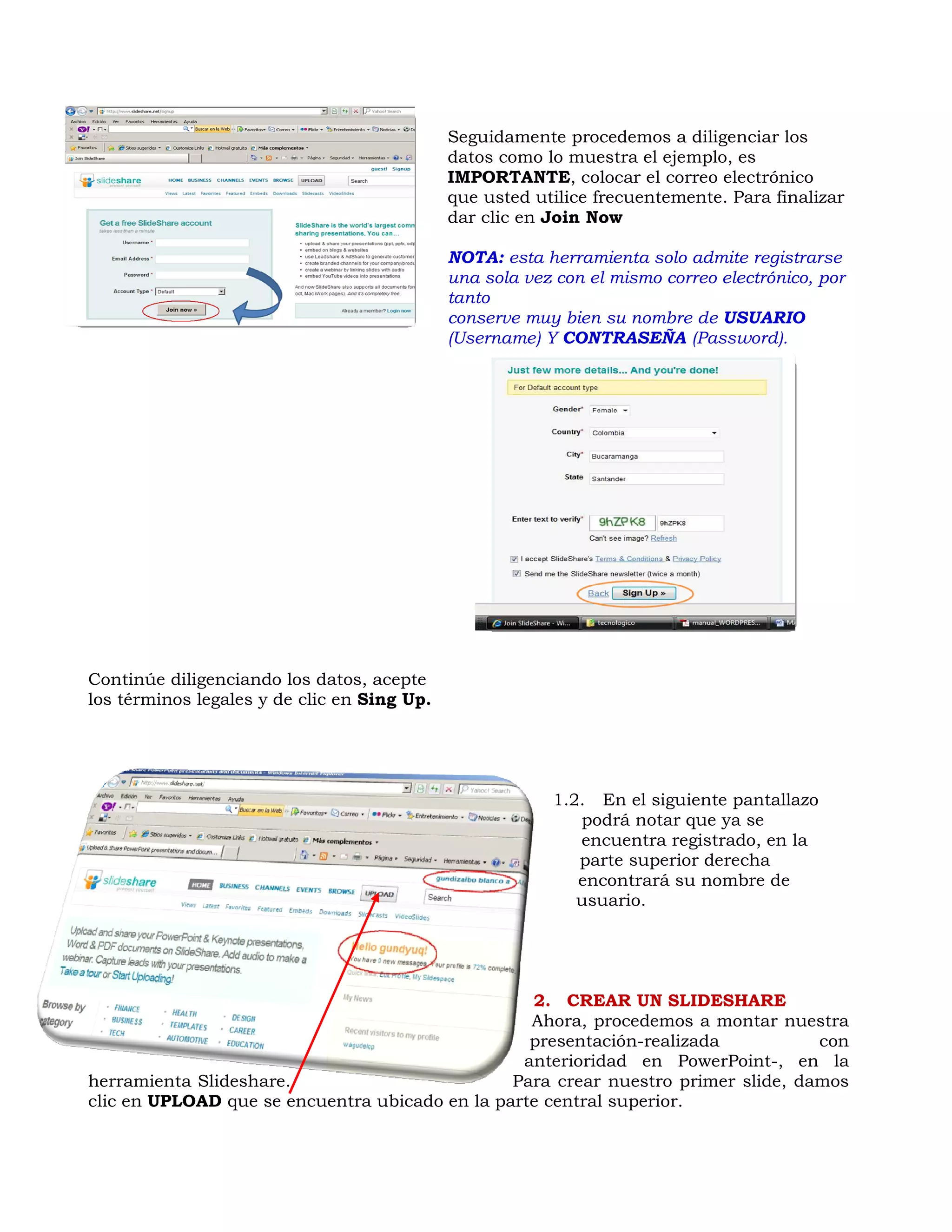 Seguidamente procedemos a diligenciar los
                                             datos como lo muestra el ejemplo, es
                                             IMPORTANTE, colocar el correo electrónico
                                             que usted utilice frecuentemente. Para finalizar
                                             dar clic en Join Now

                                             NOTA: esta herramienta solo admite registrarse
                                             una sola vez con el mismo correo electrónico, por
                                             tanto
                                             conserve muy bien su nombre de USUARIO
                                             (Username) Y CONTRASEÑA (Password).




Continúe diligenciando los datos, acepte
los términos legales y de clic en Sing Up.




                                                         1.2. En el siguiente pantallazo
                                                            podrá notar que ya se
                                                            encuentra registrado, en la
                                                            parte superior derecha
                                                            encontrará su nombre de
                                                            usuario.




                                                  2. CREAR UN SLIDESHARE
                                                  Ahora, procedemos a montar nuestra
                                                  presentación-realizada           con
                                                 anterioridad en PowerPoint-, en la
herramienta Slideshare.                         Para crear nuestro primer slide, damos
clic en UPLOAD que se encuentra ubicado en la parte central superior.
 