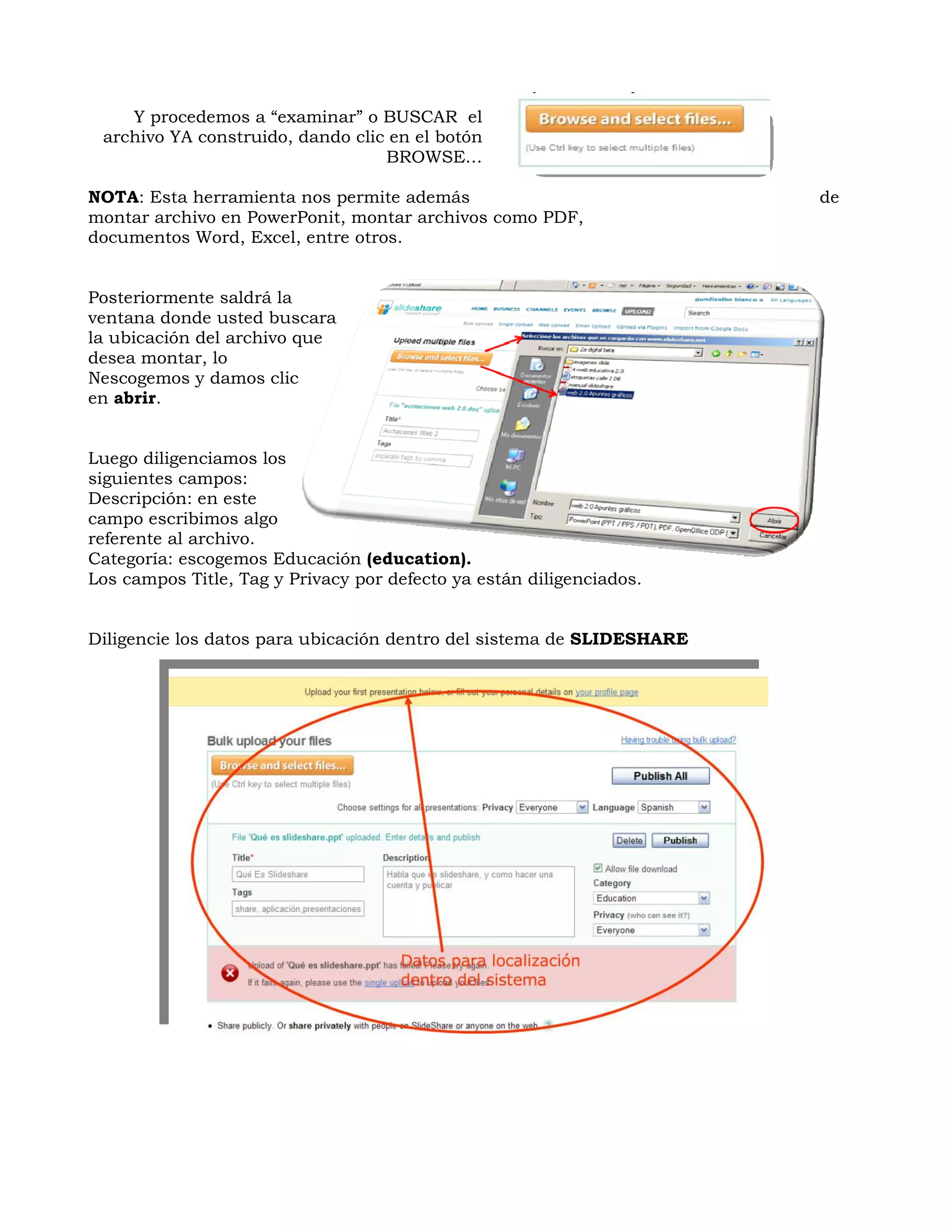 Y procedemos a “examinar” o BUSCAR el
 archivo YA construido, dando clic en el botón
                                  BROWSE…

NOTA: Esta herramienta nos permite además                              de
montar archivo en PowerPonit, montar archivos como PDF,
documentos Word, Excel, entre otros.


Posteriormente saldrá la
ventana donde usted buscara
la ubicación del archivo que
desea montar, lo
Nescogemos y damos clic
en abrir.


Luego diligenciamos los
siguientes campos:
Descripción: en este
campo escribimos algo
referente al archivo.
Categoría: escogemos Educación (education).
Los campos Title, Tag y Privacy por defecto ya están diligenciados.


Diligencie los datos para ubicación dentro del sistema de SLIDESHARE
 