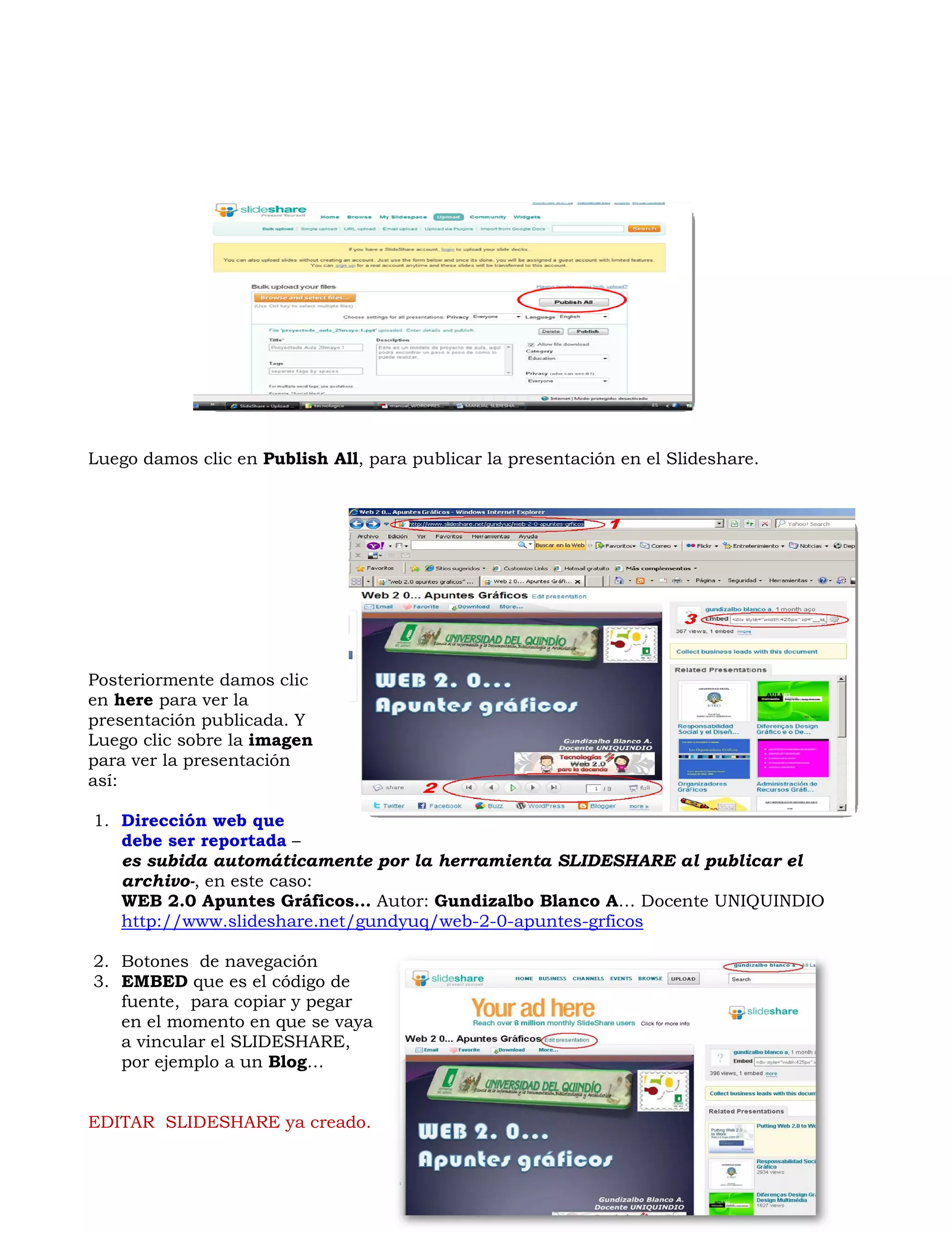 Luego damos clic en Publish All, para publicar la presentación en el Slideshare.




Posteriormente damos clic
en here para ver la
presentación publicada. Y
Luego clic sobre la imagen
para ver la presentación
así:

1. Dirección web que
   debe ser reportada –
   es subida automáticamente por la herramienta SLIDESHARE al publicar el
   archivo-, en este caso:
   WEB 2.0 Apuntes Gráficos… Autor: Gundizalbo Blanco A… Docente UNIQUINDIO
   http://www.slideshare.net/gundyuq/web-2-0-apuntes-grficos

2. Botones de navegación
3. EMBED que es el código de
   fuente, para copiar y pegar
   en el momento en que se vaya
   a vincular el SLIDESHARE,
   por ejemplo a un Blog…


EDITAR SLIDESHARE ya creado.
 