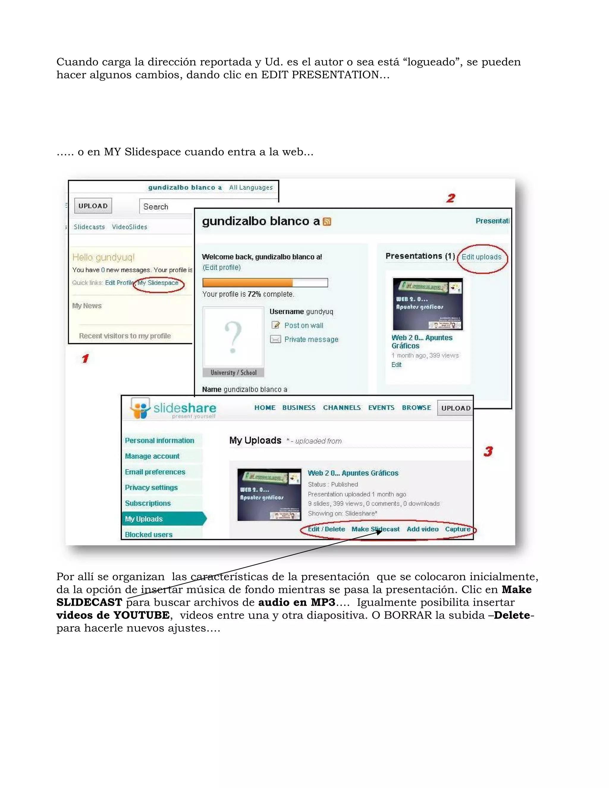 Cuando carga la dirección reportada y Ud. es el autor o sea está “logueado”, se pueden
hacer algunos cambios, dando clic en EDIT PRESENTATION…




….. o en MY Slidespace cuando entra a la web...




Por allí se organizan las características de la presentación que se colocaron inicialmente,
da la opción de insertar música de fondo mientras se pasa la presentación. Clic en Make
SLIDECAST para buscar archivos de audio en MP3…. Igualmente posibilita insertar
videos de YOUTUBE, videos entre una y otra diapositiva. O BORRAR la subida –Delete-
para hacerle nuevos ajustes….
 