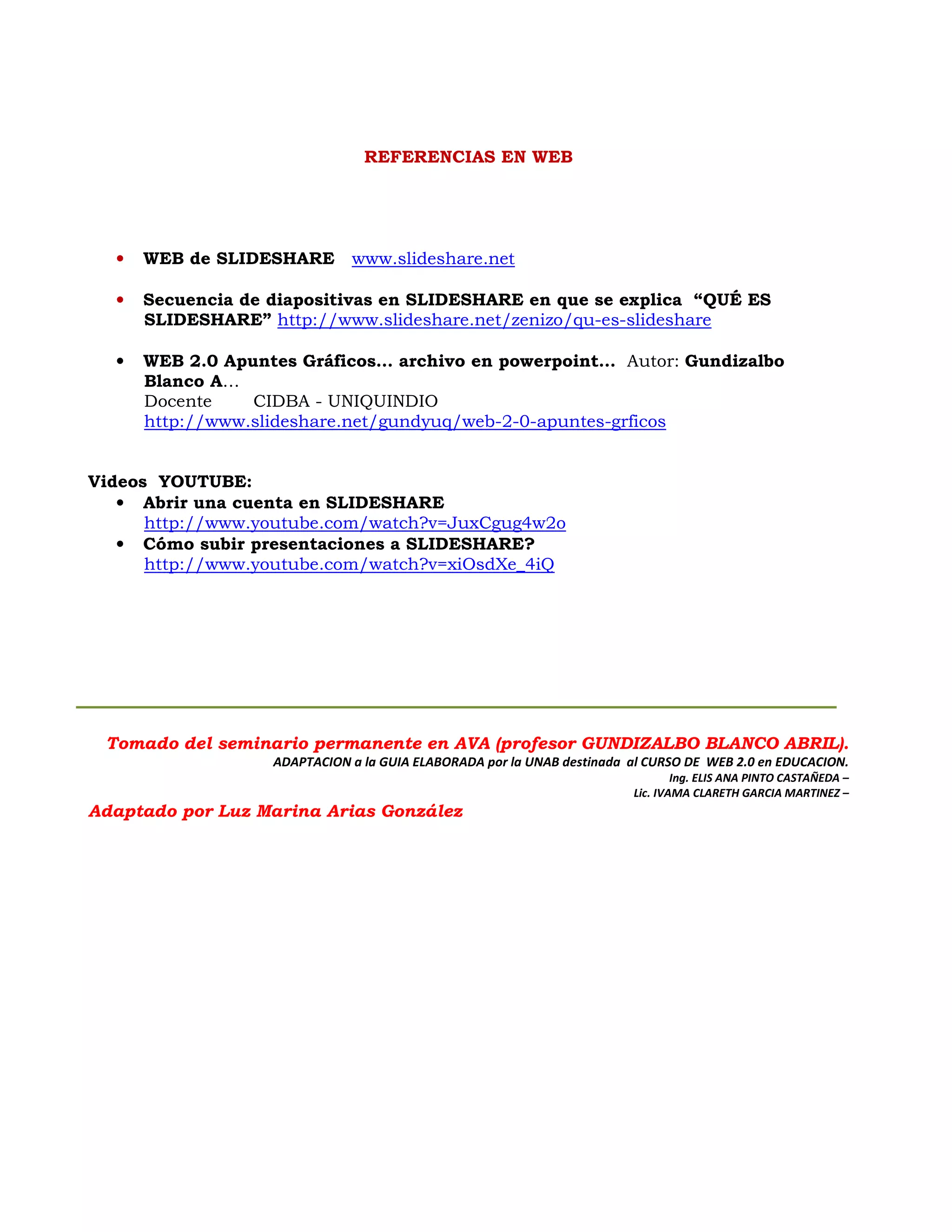 REFERENCIAS EN WEB




  •   WEB de SLIDESHARE       www.slideshare.net

  •   Secuencia de diapositivas en SLIDESHARE en que se explica “QUÉ ES
      SLIDESHARE” http://www.slideshare.net/zenizo/qu-es-slideshare

  •   WEB 2.0 Apuntes Gráficos… archivo en powerpoint… Autor: Gundizalbo
      Blanco A…
      Docente    CIDBA - UNIQUINDIO
      http://www.slideshare.net/gundyuq/web-2-0-apuntes-grficos


Videos YOUTUBE:
   • Abrir una cuenta en SLIDESHARE
      http://www.youtube.com/watch?v=JuxCgug4w2o
   • Cómo subir presentaciones a SLIDESHARE?
      http://www.youtube.com/watch?v=xiOsdXe_4iQ




 Tomado del seminario permanente en AVA (profesor GUNDIZALBO BLANCO ABRIL).
                   ADAPTACION a la GUIA ELABORADA por la UNAB destinada al CURSO DE WEB 2.0 en EDUCACION.
                                                                                Ing. ELIS ANA PINTO CASTAÑEDA –
                                                                        Lic. IVAMA CLARETH GARCIA MARTINEZ –
Adaptado por Luz Marina Arias González
 