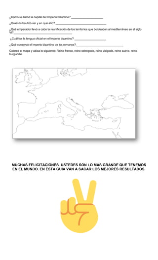 ¿Cómo se llamó la capital del Imperio bizantino? ____________________
¿Quién la bautizó así y en qué año? ________________________________
¿Qué emperador llevó a cabo la reunificación de los territorios que bordeaban al mediterráneo en el siglo
VI?_____________________________________
¿Cuál fue la lengua oficial en el Imperio bizantino? ____________________
¿Qué conservó el Imperio bizantino de los romanos?______________________________
Colorea el mapa y ubica lo siguiente: Reino franco, reino ostrogodo, reino visigodo, reino suevo, reino
burgundio.
MUCHAS FELICITACIONES USTEDES SON LO MAS GRANDE QUE TENEMOS
EN EL MUNDO. EN ESTA GUIA VAN A SACAR LOS MEJORES RESULTADOS.
 