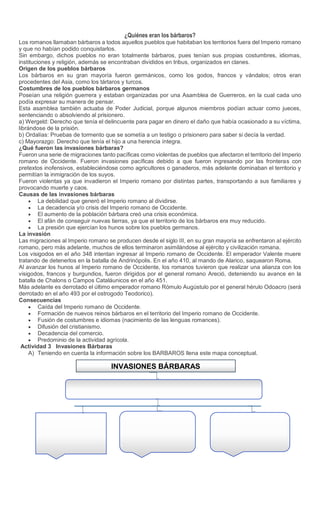 Sede
¿Quiénes eran los bárbaros?
Los romanos llamaban bárbaros a todos aquellos pueblos que habitaban los territorios fuera del Imperio romano
y que no habían podido conquistarlos.
Sin embargo, dichos pueblos no eran totalmente bárbaros, pues tenían sus propias costumbres, idiomas,
instituciones y religión, además se encontraban divididos en tribus, organizados en clanes.
Origen de los pueblos bárbaros
Los bárbaros en su gran mayoría fueron germánicos, como los godos, francos y vándalos; otros eran
procedentes del Asia, como los tártaros y turcos.
Costumbres de los pueblos bárbaros germanos
Poseían una religión guerrera y estaban organizadas por una Asamblea de Guerreros, en la cual cada uno
podía expresar su manera de pensar.
Esta asamblea también actuaba de Poder Judicial, porque algunos miembros podían actuar como jueces,
sentenciando o absolviendo al prisionero.
a) Wergeld: Derecho que tenía el delincuente para pagar en dinero el daño que había ocasionado a su víctima,
librándose de la prisión.
b) Ordalías: Pruebas de tormento que se sometía a un testigo o prisionero para saber si decía la verdad.
c) Mayorazgo: Derecho que tenía el hijo a una herencia íntegra.
¿Qué fueron las invasiones bárbaras?
Fueron una serie de migraciones tanto pacíficas como violentas de pueblos que afectaron el territorio del Imperio
romano de Occidente. Fueron invasiones pacíficas debido a que fueron ingresando por las fronteras con
pretextos inofensivos, estableciéndose como agricultores o ganaderos, más adelante dominaban el territorio y
permitían la inmigración de los suyos.
Fueron violentas ya que invadieron el Imperio romano por distintas partes, transportando a sus familiares y
provocando muerte y caos.
Causas de las invasiones bárbaras
 La debilidad que generó el Imperio romano al dividirse.
 La decadencia y/o crisis del Imperio romano de Occidente.
 El aumento de la población bárbara creó una crisis económica.
 El afán de conseguir nuevas tierras, ya que el territorio de los bárbaros era muy reducido.
 La presión que ejercían los hunos sobre los pueblos germanos.
La invasión
Las migraciones al Imperio romano se producen desde el siglo III, en su gran mayoría se enfrentaron al ejército
romano, pero más adelante, muchos de ellos terminaron asimilándose al ejército y civilización romana.
Los visigodos en el año 348 intentan ingresar al Imperio romano de Occidente. El emperador Valente muere
tratando de detenerlos en la batalla de Andrinópolis. En el año 410, al mando de Alarico, saquearon Roma.
Al avanzar los hunos al Imperio romano de Occidente, los romanos tuvieron que realizar una alianza con los
visigodos, francos y burgundios, fueron dirigidos por el general romano Areció, deteniendo su avance en la
batalla de Chalons o Campos Cataláunicos en el año 451.
Más adelante es derrotado el último emperador romano Rómulo Augústulo por el general hérulo Odoacro (será
derrotado en el año 493 por el ostrogodo Teodorico).
Consecuencias
 Caída del Imperio romano de Occidente.
 Formación de nuevos reinos bárbaros en el territorio del Imperio romano de Occidente.
 Fusión de costumbres e idiomas (nacimiento de las lenguas romances).
 Difusión del cristianismo.
 Decadencia del comercio.
 Predominio de la actividad agrícola.
Actividad 3 Invasiones Bárbaras
A) Teniendo en cuenta la información sobre los BARBAROS llena este mapa conceptual.
INVASIONES BÁRBARAS
 