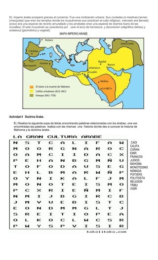 Sede
EL imperio árabe prosperó gracias al comercio. Fue una civilización urbana. Sus ciudades (o medinas) tenían
(mezquitas) que eran los templos donde los musulmanes aun practican el culto religioso, mercado era llamado
(zoco) era una especie de recinto amurallado y los arrabales eran una especie de (barrios fuera de las
murallas). El arte musulmán se caracteriza por usar el arco de herradura, y decoración caligráfica (letras) y
arabesca (geométrica y vegetal).
MAPA IMPERIO ARABE.
Actividad 4 Doctrina Árabe.
B.) Realiza la siguiente sopa de letras encontrando palabras relacionadas con los árabes, una vez
encontradas las palabras realiza con las mismas una historia donde des a conocer la historia de
Mahoma y la doctrina árabe.
CADI
CALIFA
CORAN
EMIR
FRANCOS
JUDIOS
MAHOMA
MONOTEISMO
NOMADA
POITIERS
POLITEISTA
RELIGION
TRIBU
VISIR
 