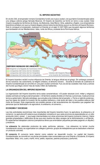 Sede
EL IMPERIO BIZANTINO
En el año 330, el emperador romano Constantino fundó una nueva ciudad, a la que llamó Constantinopla sobre
una antigua colonia griega llamada Bizancio. El Imperio de bizantino se formó en torno a esa ciudad. Este
Imperio ocupaba los territorios de Grecia, los Balcanes, Asia Menor, Siria, palestina y Egipto. Los emperadores
bizantinos soñaban con que su Imperio llegara a tener todos los territorios que en su día tuvo el Imperio Romano.
Esto lo consiguió el emperador Justiniano el Grande en el siglo VI (527-565) que recuperó algunos territorios
que bordeaban el mar Mediterráneo: Italia, norte de África y sudeste de la Península Ibérica.
El Imperio bizantino recibió mucha influencia de Oriente: la lengua oficial era el griego. Sin embargo conservó
de los romanos: las costumbres, la religión cristiana, el derecho romano… Durante el reinado de Justiniano el
Imperio Constantinopla se convirtió en una gran ciudad comercial. Fue una de las ciudades más ricas y activas
del mundo que llegó a tener más de medio millón de habitantes.
LA ORGANIZACIÓN DEL IMPERIO BIZANTINO
La organización del Imperio bizantino tenía estas características:  El poder absoluto (civil, militar y religioso)
estaba centrado en la figura del emperador.  El territorio estaba dividido en themas o provincias. Cada provincia
tenía su gobernador, llamado estratega, que actuaba a las órdenes del emperador.  Tenía un ejército poderoso,
que fue capaz de resistir la invasión de los pueblos bárbaros y más tarde del islam y los pueblos eslavos (del
norte de Europa). Esta organización era posible gracias a las recaudaciones de impuestos que pagaban las
personas que se dedicaban a la agricultura, la artesanía, el comercio…
ECONOMÍA Y SOCIEDAD
Las tres actividades económicas más importantes del Imperio bizantino fuero: la agricultura, la artesanía y el
comercio. La agricultura El sistema que empleaban consistía en que cada provincia se especializaba en un sólo
producido (olivo, cereal…), que luego intercambiaba con otras provincias del Imperio (comercio interno). Había
grandes propiedades o latifundios de las que eran dueños los altos caragos de la Administración o el Ejército.
En estas tierras trabajaban colonos (campesinos libres que arrendaban pequeñas parcelas pagando un alquiler)
y esclavos.
La artesanía Se elaboraba productos de seda, perfumes, jabones… Los artesanos no tenían mucha
consideración social y se organizaban en collegia o gremios: grupos de trabajadores que se dedicaban a fabricar
un producto concreto.
El comercio El comercio tanto interior como exterior se desarrolló mucho. La capital del Imperio,
Constantinopla, se convirtió en una de las principales rutas comerciales que unía Oriente y Occidente. El Imperio
exportaba: telas, vino, cuero, marfil, mirra, pieles, especias, piedras preciosas y perfumes.
 