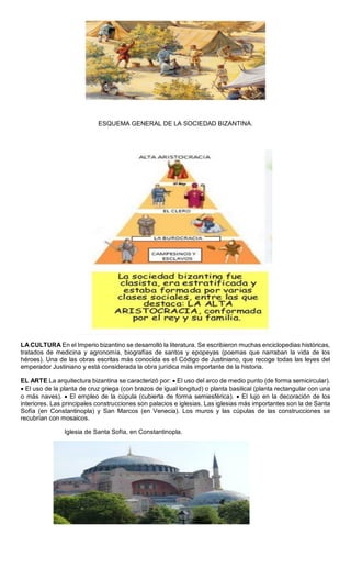 ESQUEMA GENERAL DE LA SOCIEDAD BIZANTINA.
LA CULTURA En el Imperio bizantino se desarrolló la literatura. Se escribieron muchas enciclopedias históricas,
tratados de medicina y agronomía, biografías de santos y epopeyas (poemas que narraban la vida de los
héroes). Una de las obras escritas más conocida es el Código de Justiniano, que recoge todas las leyes del
emperador Justiniano y está considerada la obra jurídica más importante de la historia.
EL ARTE La arquitectura bizantina se caracterizó por:  El uso del arco de medio punto (de forma semicircular).
 El uso de la planta de cruz griega (con brazos de igual longitud) o planta basilical (planta rectangular con una
o más naves).  El empleo de la cúpula (cubierta de forma semiesférica).  El lujo en la decoración de los
interiores. Las principales construcciones son palacios e iglesias. Las iglesias más importantes son la de Santa
Sofía (en Constantinopla) y San Marcos (en Venecia). Los muros y las cúpulas de las construcciones se
recubrían con mosaicos.
Iglesia de Santa Sofía, en Constantinopla.
 