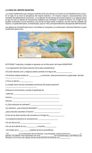 Sede
LA CAÍDA DEL IMPERIO BIZANTINO
La unidad mediterránea que consiguió Justiniano duró poco tiempo y el Imperio se fue debilitando poco a poco.
En el siglo XI se inició la decadencia del Imperio bizantino:  El Imperio empezó a descomponerse como
resultado del debilitamiento económico.  Los ejércitos de las themas (provincias) pasaron a un segundo plano
ya que se creó un ejército de mercenarios (soldados que combatían a cambio de dinero). En el siglo XI, los
pueblos normandos y turcos otomanos, que venían de Asia central, invadieron una tras otra las ciudades del
Imperio. La capital del Imperio, Constantinopla, cayó en 1453 y el Imperio Bizantino desapareció definitivamente.
Las iglesias de Constantinopla fueron convertidas en mezquitas y la ciudad pasó a llamarse Estambul, la gran
ciudad del Imperio turco.
ACTIVIDAD 7 responda y completa lo siguiente con la información del imperio BIZANTINO.
1) La organización del Imperio bizantino tenía estas características:
 El poder absoluto (civil, y religioso) estaba centrado en la figura del _________________.
 El territorio estaba dividido en _____________o provincias. Cada provincia tenía su gobernador, llamado
____________________
 Tenía un ejército_______________
2) ¿Cuáles fueron las tres actividades económicas del Imperio bizantino?
_________________,_________,_______
3) Busca en el diccionario y escriba el significado de:
Latifundio: _________________________________________________
Colonos: ___________________________________________________
Gremios: ___________________________________________________
4) ¿Qué productos se cultivaban? ___________________________________
Los artesanos, ¿qué productos fabricaban? __________________________
¿Qué productos exportaba el Imperio? ____________________________
5) Una de las obras escritas más conocida es el Código de_________________
La arquitectura bizantina se caracterizó por: _____________________
 El uso del arco de _________________________________
 El uso de la planta de cruz ___________ o la planta ____________
 El empleo de la ___________ (cubierta de forma semiesférica).
 El ___________en la decoración de los interiores. Las principales construcciones son ___________e
iglesias. Las iglesias más importantes son la de ______________ (en Constantinopla) y San Marcos (en
Venecia). Los muros y las cúpulas de las construcciones se recubrían con ___________
 