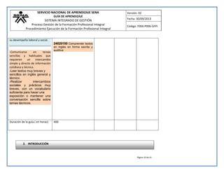 SERVICIO NACIONAL DE APRENDIZAJE SENA 
GUÍA DE APRENDIZAJE 
SISTEMA INTEGRADO DE GESTIÓN 
Proceso Gestión de la Formación Profesional Integral 
Procedimiento Ejecución de la Formación Profesional Integral 
Versión: 02 
Fecha: 30/09/2013 
Código: F004-P006-GFPI 
Página 10 de 41 
su desempeño laboral y social. 
-Comunicarse en tareas sencillas y habituales que requieren un intercambio simple y directo de información cotidiana y técnica. -Leer textos muy breves y sencillos en inglés general y técnico. -Realizar intercambios sociales y prácticos muy breves, con un vocabulario suficiente para hacer una exposición o mantener una conversación sencilla sobre temas técnicos. 
24020150 Comprender textos en inglés en forma escrita y auditiva 
Duración de la guía ( en horas): 
400 
2. INTRODUCCIÓN  