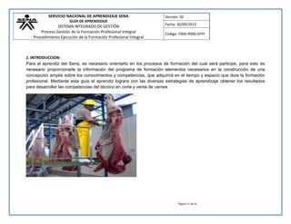SERVICIO NACIONAL DE APRENDIZAJE SENA 
GUÍA DE APRENDIZAJE 
SISTEMA INTEGRADO DE GESTIÓN 
Proceso Gestión de la Formación Profesional Integral 
Procedimiento Ejecución de la Formación Profesional Integral 
Versión: 02 
Fecha: 30/09/2013 
Código: F004-P006-GFPI 
Página 11 de 41 
2. INTRODUCCION: 
Para el aprendiz del Sena, es necesario orientarlo en los procesos de formación del cual será participe, para esto es necesario proporcionarle la información del programa de formación elementos necesarios en la construcción de una concepción amplia sobre los conocimientos y competencias, que adquirirá en el tiempo y espacio que dure la formación profesional. Mediante esta guía el aprendiz lograra con las diversas estrategias de aprendizaje obtener los resultados para desarrollar las competencias del técnico en corte y venta de carnes 
 