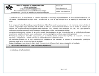 SERVICIO NACIONAL DE APRENDIZAJE SENA 
GUÍA DE APRENDIZAJE 
SISTEMA INTEGRADO DE GESTIÓN 
Proceso Gestión de la Formación Profesional Integral 
Procedimiento Ejecución de la Formación Profesional Integral 
Versión: 02 
Fecha: 30/09/2013 
Código: F004-P006-GFPI 
Página 12 de 41 
La producción bruta de carnes frescas en Colombia representa un porcentaje importante dentro de la industria alimentaría del país con el 6,8%, correspondiendo la mayor parte a la producción de carne de aves, seguida por la de bovino y en último lugar, la de cerdo. 
En el campo de la transformación y empezando desde el beneficio es claro, que aunque en este momento existen plantas de sacrificio categorizadas según el decreto 1036 de 1991, en el futuro cercano solamente existirán solo las plantas de beneficio que cumplan con la legislación sanitaria vigente como el Decreto 1500, Decreto 2270; Resolución 240, 241, 242, y que posea las condiciones tecnológicas específicas que garanticen productos con calidad, inocuidad y trazabilidad. 
Las nuevas tendencias del mercado de las carnes es cada día más exigente ya que el consumidor por su condición económica y conocimiento sobre los alimentos busca productos con buen manejo higiénico sanitario, presentación y calidad. 
Por tanto estas empresas demandan ocupaciones para la industria cárnica, así como los requisitos de educación y formación requeridas a competencias y talento humano, así como las funciones que deben realizar. 
Por intermedio de esta guía se busca desarrollar las competencias que preparen al aprendiz en las habilidades y destrezas requeridas por el sector cárnico en el área de la calidad. 
Cada actividad seguirá una secuencia lógica desde el conocimiento del sector hasta la comercialización del producto. 
3.1 Actividades de Reflexión inicial. 
3. ESTRUCTURACION DIDACTICA DE LAS ACTIVIDADES DE APRENDIZAJE  