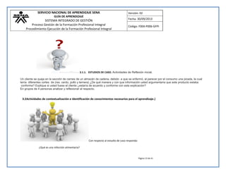 SERVICIO NACIONAL DE APRENDIZAJE SENA 
GUÍA DE APRENDIZAJE 
SISTEMA INTEGRADO DE GESTIÓN 
Proceso Gestión de la Formación Profesional Integral 
Procedimiento Ejecución de la Formación Profesional Integral 
Versión: 02 
Fecha: 30/09/2013 
Código: F004-P006-GFPI 
Página 13 de 41 
3.1.1. ESTUDIOS DE CASO. Actividades de Reflexión inicial. Un cliente se queja en la sección de carnes de un almacén de cadena, debido a que se enfermó, al parecer por el consumo una picada, la cual tenía diferentes cortes de (res, cerdo, pollo y ternera) ¿De qué manera y con que información usted argumentaría que este producto estaba conforme? Explique si usted fuese el cliente ¿estaría de acuerdo y conforme con esta explicación? En grupos de 4 personas analizar y reflexionar al respecto. 
3.2Actividades de contextualización e identificación de conocimientos necesarios para el aprendizaje.) 
Con respecto al estudio de caso responda: ¿Qué es una infección alimentaria?  