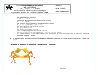 SERVICIO NACIONAL DE APRENDIZAJE SENA 
GUÍA DE APRENDIZAJE 
SISTEMA INTEGRADO DE GESTIÓN 
Proceso Gestión de la Formación Profesional Integral 
Procedimiento Ejecución de la Formación Profesional Integral 
Versión: 02 
Fecha: 30/09/2013 
Código: F004-P006-GFPI 
Página 14 de 41 
¿Qué es una intoxicación alimentaria? ¿Qué Que es trazabilidad? ¿Cuáles son los factores determinantes del deterioro de las carnes? ¿Qué es cadena de frio? ¿Qué formatos se deben tener para hacer la trazabilidad de los productos? ¿Qué requisitos de calidad deben cumplir las carnes? ¿Qué sistema de inventarios se manejan en alimentos? ¿Qué tipos de clientes existen? ¿Que cuales son las estrategias de ventas? ¿Cómo comprobamos el grado de maduración de las carnes? ¿Cuáles son los requerimientos de empaque a utilizar y las características de la etiqueta? ¿Qué criterios contribuyen a la resolución de problemas según requerimientos del proceso formativo en función de las demandas concretas de los contextos productivos y sociales.  Por medio de una serie de preguntas que serán entregadas en un formato por su instructor con el cual se indagará la actividad física que tiene cada aprendiz. 
3.3. Actividades de apropiación del conocimiento (Conceptualización y Teorización). 
 