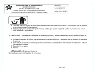 SERVICIO NACIONAL DE APRENDIZAJE SENA 
GUÍA DE APRENDIZAJE 
SISTEMA INTEGRADO DE GESTIÓN 
Proceso Gestión de la Formación Profesional Integral 
Procedimiento Ejecución de la Formación Profesional Integral 
Versión: 02 
Fecha: 30/09/2013 
Código: F004-P006-GFPI 
Página 16 de 41 
A. Consultar; y en una silueta de bovino y en otra de porcino indicar los productos y s y subproductos que se obtienen en el proceso de sacrificio y desposte. 
B. Elabora un programa para el manejo de residuos sólidos que genera una planta o taller de procesos con carnes. 
C. Subir el informe a la plataforma. 
ACTIVIDAD 3.3.4. Consulta acerca recepción de la canal y/o postas, y socialice mediante la técnica didáctica filhips 66. 
A. Indica en una silueta las postas que se obtienen en una canal de bovino y las piezas que se obtienen en una canal de porcino. 
B. En la estructura ósea de un caprino y de un equino indica sus características más notorias de la especie e indica el nombre de sus huesos. 
C. Exposiciones en grupo 
D. Practica 
ACTIVIDAD 3.3.5. Empacar y almacenar 
Normas de almacenamiento y tipos de empaques  