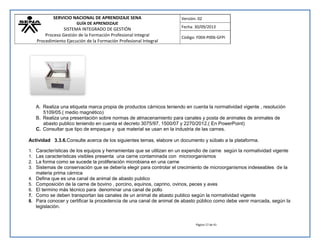 SERVICIO NACIONAL DE APRENDIZAJE SENA 
GUÍA DE APRENDIZAJE 
SISTEMA INTEGRADO DE GESTIÓN 
Proceso Gestión de la Formación Profesional Integral 
Procedimiento Ejecución de la Formación Profesional Integral 
Versión: 02 
Fecha: 30/09/2013 
Código: F004-P006-GFPI 
Página 17 de 41 
A. Realiza una etiqueta marca propia de productos cárnicos teniendo en cuenta la normatividad vigente , resolución 5109/05.( medio magnético) 
B. Realiza una presentación sobre normas de almacenamiento para canales y posta de animales de animales de abasto publico teniendo en cuenta el decreto 3075/97, 1500/07 y 2270/2012.( En PowerPoint) 
C. Consultar que tipo de empaque y que material se usan en la industria de las carnes. 
Actividad 3.3.6.Consulte acerca de los siguientes temas, elabore un documento y súbalo a la plataforma. 
1. Características de los equipos y herramientas que se utilizan en un expendio de carne según la normatividad vigente 
1. Las características visibles presenta una carne contaminada con microorganismos 
2. La forma como se sucede la proliferación microbiana en una carne 
3. Sistemas de conservación que se debería elegir para controlar el crecimiento de microorganismos indeseables de la materia prima cárnica 
4. Defina que es una canal de animal de abasto publico 
5. Composición de la carne de bovino , porcino, equinos, caprino, ovinos, peces y aves 
6. El termino más técnico para denominar una canal de pollo 
7. Como se deben transportan las canales de un animal de abasto publico según la normatividad vigente 
8. Para conocer y certificar la procedencia de una canal de animal de abasto público como debe venir marcada, según la legislación. 
 