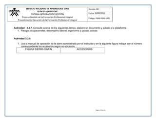 SERVICIO NACIONAL DE APRENDIZAJE SENA 
GUÍA DE APRENDIZAJE 
SISTEMA INTEGRADO DE GESTIÓN 
Proceso Gestión de la Formación Profesional Integral 
Procedimiento Ejecución de la Formación Profesional Integral 
Versión: 02 
Fecha: 30/09/2013 
Código: F004-P006-GFPI 
Página 18 de 41 
Actividad 3.3.7. Consulte acerca de los siguientes temas, elabore un documento y súbalo a la plataforma: 
1. Riesgos ocupacionales, desempeño laboral, ergonomía y pausas activas 
Actividad 3.3.8 
1. Lea el manual de operación de la sierra suministrado por el instructor y en la siguiente figura indique con el número correspondiente los accesorios según su ubicación: 
FIGURA SIERRA SINFIN 
ACCESORIOS  