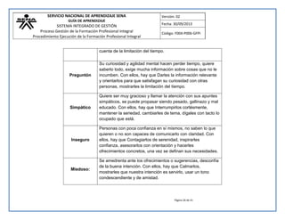 SERVICIO NACIONAL DE APRENDIZAJE SENA 
GUÍA DE APRENDIZAJE 
SISTEMA INTEGRADO DE GESTIÓN 
Proceso Gestión de la Formación Profesional Integral 
Procedimiento Ejecución de la Formación Profesional Integral 
Versión: 02 
Fecha: 30/09/2013 
Código: F004-P006-GFPI 
Página 26 de 41 
cuenta de la limitación del tiempo. 
Preguntón 
Su curiosidad y agilidad mental hacen perder tiempo, quiere saberlo todo, exige mucha información sobre cosas que no le incumben. Con ellos, hay que Darles la información relevante y orientarlos para que satisfagan su curiosidad con otras personas, mostrarles la limitación del tiempo. 
Simpático 
Quiere ser muy gracioso y llamar la atención con sus apuntes simpáticos, se puede propasar siendo pesado, gallinazo y mal educado. Con ellos, hay que Interrumpirlos cortésmente, mantener la seriedad, cambiarles de tema, dígales con tacto lo ocupado que está. 
Inseguro 
Personas con poca confianza en sí mismos, no saben lo que quieren o no son capaces de comunicarlo con claridad. Con ellos, hay que Contagiarlos de serenidad, inspirarles confianza, asesorarlos con orientación y hacerles ofrecimientos concretos, una vez se definan sus necesidades. 
Miedoso: 
Se amedrenta ante los ofrecimientos o sugerencias, desconfía de la buena intención. Con ellos, hay que Calmarlos, mostrarles que nuestra intención es servirlo, usar un tono condescendiente y de amistad.  