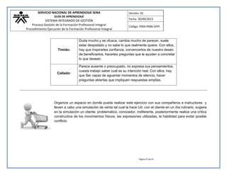 SERVICIO NACIONAL DE APRENDIZAJE SENA 
GUÍA DE APRENDIZAJE 
SISTEMA INTEGRADO DE GESTIÓN 
Proceso Gestión de la Formación Profesional Integral 
Procedimiento Ejecución de la Formación Profesional Integral 
Versión: 02 
Fecha: 30/09/2013 
Código: F004-P006-GFPI 
Página 27 de 41 
Tímido: 
Duda mucho y se ofusca, cambia mucho de parecer, suele estar despistado y no sabe lo que realmente quiere. Con ellos, hay que Inspirarles confianza, convencerlos de nuestro deseo de beneficiarlos, hacerles preguntas que le ayuden a concretar lo que desean. 
Callado: 
Parece ausente o preocupado, no expresa sus pensamientos, cuesta trabajo saber cuál es su intención real. Con ellos, hay que Ser capaz de aguantar momentos de silencio, hacer preguntas abiertas que impliquen respuestas amplias. 
Organice un espacio en donde pueda realizar este ejercicio con sus compañeros e instructores y lleven a cabo una simulación de venta tal cual la hace Ud. con el cliente en un día rutinario, sugiera en la simulación un cliente: problemático, conocedor, indiferente, posteriormente realice una crítica constructiva de los movimientos físicos, las expresiones utilizadas, la habilidad para evitar posible conflicto  