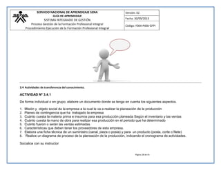 SERVICIO NACIONAL DE APRENDIZAJE SENA 
GUÍA DE APRENDIZAJE 
SISTEMA INTEGRADO DE GESTIÓN 
Proceso Gestión de la Formación Profesional Integral 
Procedimiento Ejecución de la Formación Profesional Integral 
Versión: 02 
Fecha: 30/09/2013 
Código: F004-P006-GFPI 
Página 28 de 41 
3.4 Actividades de transferencia del conocimiento. 
ACTIVIDAD Nº 3.4.1 
De forma individual o en grupo, elabore un documento donde se tenga en cuenta los siguientes aspectos. 
1. Misión y objeto social de la empresa a la cual le va a realizar la planeación de la producción 
2. Planes de contingencia que ha trabajado la empresa 
3. Cuánto cuesta la materia prima e insumos para esa producción planeada Según el inventario y las ventas 
4. Cuánto cuesta la mano de obra para realizar esa producción en el periodo que ha determinado 
5. Cuánto fueron o serán las ventas estimadas 
6. Características que deben tener los proveedores de esta empresa. 
7. Elabora una ficha técnica de un suministro (canal, pieza o posta) y para un producto (posta, corte o filete) 
8. Realice un diagrama de proceso de la planeación de la producción, indicando el cronograma de actividades. 
Socialice con su instructor  
