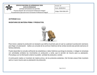 SERVICIO NACIONAL DE APRENDIZAJE SENA 
GUÍA DE APRENDIZAJE 
SISTEMA INTEGRADO DE GESTIÓN 
Proceso Gestión de la Formación Profesional Integral 
Procedimiento Ejecución de la Formación Profesional Integral 
Versión: 02 
Fecha: 30/09/2013 
Código: F004-P006-GFPI 
Página 29 de 41 
ACTIVIDAD 3.4.2. 
INVENTARIO DE MATERIA PRIMA Y PRODUCTOS. 
Para iniciar a planear la producción es necesario que defina el período para el cual va a planear la producción (semana), para llegar a la planeación realice una consulta de los archivos históricos de las ventas durante ese periodo (semana) en fechas anteriores. 
Puede desarrollar la consulta verificando las estadísticas o datos históricos que tenga la empresa, o indagar en empresas con actividades similares los movimientos en producción y venta, que le servirán de insumo para su planeación. Pronostique con la información anterior la posible cantidad de productos a vender. 
A continuación realice un inventario de materia prima y de los productos existentes. (Ver formato anexo) Este inventario será un nuevo insumo para su planeación de producción. 
 