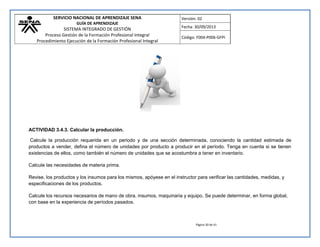 SERVICIO NACIONAL DE APRENDIZAJE SENA 
GUÍA DE APRENDIZAJE 
SISTEMA INTEGRADO DE GESTIÓN 
Proceso Gestión de la Formación Profesional Integral 
Procedimiento Ejecución de la Formación Profesional Integral 
Versión: 02 
Fecha: 30/09/2013 
Código: F004-P006-GFPI 
Página 30 de 41 
ACTIVIDAD 3.4.3. Calcular la producción. 
Calcule la producción requerida en un periodo y de una sección determinada, conociendo la cantidad estimada de productos a vender, defina el número de unidades por producto a producir en el período. Tenga en cuenta si se tienen existencias de ellos, como también el número de unidades que se acostumbra a tener en inventario. 
Calcule las necesidades de materia prima. 
Revise, los productos y los insumos para los mismos, apóyese en el instructor para verificar las cantidades, medidas, y especificaciones de los productos. 
Calcule los recursos necesarios de mano de obra, insumos, maquinaria y equipo. Se puede determinar, en forma global, con base en la experiencia de períodos pasados.  