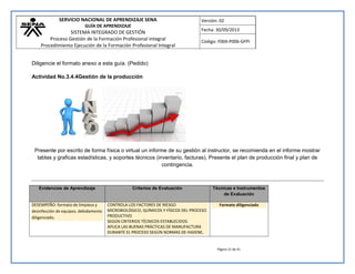 SERVICIO NACIONAL DE APRENDIZAJE SENA 
GUÍA DE APRENDIZAJE 
SISTEMA INTEGRADO DE GESTIÓN 
Proceso Gestión de la Formación Profesional Integral 
Procedimiento Ejecución de la Formación Profesional Integral 
Versión: 02 
Fecha: 30/09/2013 
Código: F004-P006-GFPI 
Página 31 de 41 
Diligencie el formato anexo a esta guía. (Pedido) 
Actividad No.3.4.4Gestión de la producción 
Presente por escrito de forma física o virtual un informe de su gestión al instructor, se recomienda en el informe mostrar tablas y graficas estadísticas, y soportes técnicos (inventario, facturas). Presente el plan de producción final y plan de contingencia. 
Evidencias de Aprendizaje Criterios de Evaluación Técnicas e Instrumentos de Evaluación DESEMPEÑO: formato de limpieza y desinfección de equipos, debidamente diligenciado. 
CONTROLA LOS FACTORES DE RIESGO MICROBIOLÓGICO, QUÍMICOS Y FÍSICOS DEL PROCESO PRODUCTIVO SEGÚN CRITERIOS TÉCNICOS ESTABLECIDOS. APLICA LAS BUENAS PRÁCTICAS DE MANUFACTURA DURANTE EL PROCESO SEGÚN NORMAS DE HIGIENE, Formato diligenciado 
 