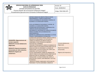 SERVICIO NACIONAL DE APRENDIZAJE SENA 
GUÍA DE APRENDIZAJE 
SISTEMA INTEGRADO DE GESTIÓN 
Proceso Gestión de la Formación Profesional Integral 
Procedimiento Ejecución de la Formación Profesional Integral 
Versión: 02 
Fecha: 30/09/2013 
Código: F004-P006-GFPI 
Página 33 de 41 
DESEMPEÑO: diligenciamiento del formato respectivo PRODUCTO: Formato debidamente diligenciado. PRODUCTO: Reporte de productos almacenados por taller productivo. PRODUCTO: Registros de temperatura. 
DESTAZA CANALES DE ABASTO PÚBLICO SEGÚN PROCEDIMIENTO Y TIEMPO ESTABLECIDOS. APLICA LAS NORMAS DE SEGURIDAD E HIGIENE, DE ACUERDO A LA LEGISLACIÓN VIGENTE. PLICA LAS NORMAS DE SEGURIDAD E HIGIENE, DE ACUERDO A LA LEGISLACIÓN VIGENTE. ACONDICIONA DESTAZADURAS Y SUBPRODUCTOS CÁRNICOS SEGÚN REQUERIMIENTOS. DOCUMENTA EL DESTAZADO DE CANALES DE ABASTO PÚBLICO ACORDE CON LOS MANUALES DE PROCEDIMIENTOS. DISPONE DE SUBPRODUCTOS CONFORME A LA FICHA TÉCNICA Y PROCEDIMIENTO ESTABLECIDO. ACONDICIONA MATERIAS PRIMAS CÁRNICAS PARA EL PROCESO DE PORCIONADO Y/O FILETEADO DE CARNES DE ANIMALES DE ABASTO PUBLICO CONFORME A FICHA TÉCNICA DE PORCIÓN Y POLÍTICAS DE LA EMPRESA. PORCIONA TÉCNICAMENTE CARNES DE ANIMALES DE ABASTO PUBLICO APLICANDO BUENAS PRÁCTICAS DE MANUFACTURA DE CONFORME A LA ORDEN DE PRODUCCIÓN Y LA FICHA TÉCNICA DEL CORTE CON HABILIDAD Y ACTITUD DE SERVICIO. FILETEA TÉCNICAMENTE CARNES DE ANIMALES DE ABASTO PÚBLICO APLICANDO BUENAS PRÁCTICAS DE MANUFACTURA DE CONFORME A LA ORDEN DE PRODUCCIÓN Y LA FICHA TÉCNICA DEL CORTE, O SOLICITUD DEL CLIENTE, CON HABILIDAD Y ACTITUD DE SERVICIO. REALIZA EL PESADO, EMPACADO Y ROTULADO DE PORCIONES Y FILETES CONFORME A ORDEN DE 
Formato debidamente diligenciado Reporte de productos almacenados. Registros de temperatura. 
 