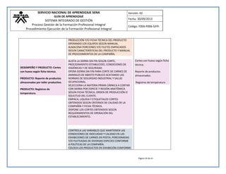 SERVICIO NACIONAL DE APRENDIZAJE SENA 
GUÍA DE APRENDIZAJE 
SISTEMA INTEGRADO DE GESTIÓN 
Proceso Gestión de la Formación Profesional Integral 
Procedimiento Ejecución de la Formación Profesional Integral 
Versión: 02 
Fecha: 30/09/2013 
Código: F004-P006-GFPI 
Página 34 de 41 
DESEMPEÑO Y PRODUCTO: Cortes con hueso según ficha técnica. PRODUCTO: Reporte de productos almacenados por taller productivo. PRODUCTO: Registros de temperatura. 
PRODUCCIÓN Y/O FICHA TÉCNICA DEL PRODUCTO OPERANDO LOS EQUIPOS SEGÚN MANUAL. ALMACENA PORCIONES Y/O FILETES EMPACADOS SEGÚN CARACTERÍSTICAS DEL PRODUCTO Y MANUAL DE PROCEDIMIENTOS DE LA COMPAÑÍA. 
ALISTA LA SIERRA SIN FIN SEGÚN CORTE, PROCEDIMIENTO ESTABLECIDO, CONDICIONES DE HIGIÉNICAS Y DE SEGURIDAD. OPERA SIERRA SIN FIN PARA CORTE DE CARNES DE ANIMALES DE ABASTO PUBLICO ACATANDO LAS NORMAS DE SEGURIDAD INDUSTRIAL Y SALUD OCUPACIONAL. SELECCIONA LA MATERIA PRIMA CÁRNICA A CORTAR CON SIERRA POR ESPECIE Y REGIÓN ANATÓMICA SEGÚN FICHA TÉCNICA, ORDEN DE PRODUCCIÓN O SOLICITUD DEL CLIENTE. EMPACA, LIQUIDA Y ETIQUETALOS CORTES OBTENIDOS SEGÚN CRITERIOS DE CALIDAD DE LA COMPAÑÍA Y FICHA TÉCNICA. DISPONE LOS CORTES OBTENIDOS SEGÚN REQUERIMIENTOS DE OPERACIÓN DEL ESTABLECIMIENTO. 
CONTROLA LAS VARIABLES QUE MANTIENEN LAS CONDICIONES DE INOCUIDAD Y CALIDAD EN LAS EXHIBICIONES DE CARNES EN POSTA, PORCIONADAS Y/O FILETEADAS DE DIVERSAS ESPECIES CONFORME A POLÍTICAS DE LA COMPAÑÍA. COLOCA LOS PRODUCTOS EN EXHIBICIÓN CONFORME 
Cortes con hueso según ficha técnica. Reporte de productos almacenados. Registros de temperatura 
 