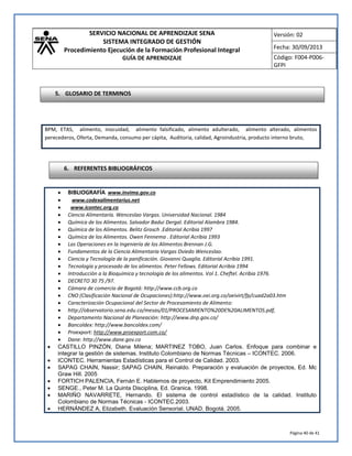 SERVICIO NACIONAL DE APRENDIZAJE SENA 
SISTEMA INTEGRADO DE GESTIÓN 
Procedimiento Ejecución de la Formación Profesional Integral 
GUÍA DE APRENDIZAJE 
Versión: 02 
Fecha: 30/09/2013 
Código: F004-P006- 
GFPI 
Página 40 de 41 
 BIBLIOGRAFÍA www.invima.gov.co 
 www.codexalimentarius.net 
 www.icontec.org.co 
 Ciencia Alimentaría. Wenceslao Vargas. Universidad Nacional. 1984 
 Química de los Alimentos. Salvador Badui Dergal. Editorial Alambra 1984. 
 Química de los Alimentos. Belitz Grosch .Editorial Acribia 1997 
 Química de los Alimentos. Owen Fennema . Editorial Acribia 1993 
 Las Operaciones en la Ingeniería de los Alimentos Brennan J.G. 
 Fundamentos de la Ciencia Alimentaria Vargas Oviedo Wenceslao. 
 Ciencia y Tecnología de la panificación. Giovanni Quaglia. Editorial Acribia 1991. 
 Tecnología y procesado de los alimentos. Peter Fellows. Editorial Acribia 1994 
 Introducción a la Bioquímica y tecnología de los alimentos. Vol 1. Cheftel. Acribia 1976. 
 DECRETO 30 75 /97. 
 Cámara de comercio de Bogotá: http://www.ccb.org.co 
 CNO (Clasificación Nacional de Ocupaciones):http://www.oei.org.co/oeivirt/fp/cuad2a03.htm 
 Caracterización Ocupacional del Sector de Procesamiento de Alimento: 
 http://observatorio.sena.edu.co/mesas/01/PROCESAMIENTO%20DE%20ALIMENTOS.pdf, 
 Departamento Nacional de Planeación: http://www.dnp.gov.co/ 
 Bancoldex: http://www.bancoldex.com/ 
 Proexport: http://www.proexport.com.co/ 
 Dane: http://www.dane.gov.co 
 CASTILLO PINZÓN, Diana Milena; MARTINEZ TOBO, Juan Carlos. Enfoque para combinar e integrar la gestión de sistemas. Instituto Colombiano de Normas Técnicas – ICONTEC. 2006. 
 ICONTEC. Herramientas Estadísticas para el Control de Calidad. 2003. 
 SAPAG CHAIN, Nassir; SAPAG CHAIN, Reinaldo. Preparación y evaluación de proyectos, Ed. Mc Graw Hill. 2005 
 FORTICH PALENCIA, Fernán E. Hablemos de proyecto, Kit Emprendimiento 2005. 
 SENGE., Peter M. La Quinta Disciplina, Ed. Granica. 1998. 
 MARIÑO NAVARRETE, Hernando. El sistema de control estadístico de la calidad. Instituto Colombiano de Normas Técnicas - ICONTEC.2003. 
 HERNÁNDEZ A, Elizabeth. Evaluación Sensorial. UNAD. Bogotá. 2005. 
BPM, ETAS, alimento, inocuidad, alimento falsificado, alimento adulterado, alimento alterado, alimentos perecederos, Oferta, Demanda, consumo per cápita, Auditoria, calidad, Agroindustria, producto interno bruto, 
6. REFERENTES BIBLIOGRÁFICOS 
5. GLOSARIO DE TERMINOS  