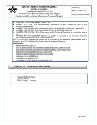 SERVICIO NACIONAL DE APRENDIZAJE SENA 
GUÍA DE APRENDIZAJE 
SISTEMA INTEGRADO DE GESTIÓN 
Proceso Gestión de la Formación Profesional Integral 
Procedimiento Ejecución de la Formación Profesional Integral 
Versión: 02 
Fecha: 30/09/2013 
Código: F004-P006-GFPI 
Página 41 de 41 
 MINISTERIO DE SALUD. Decreto 3075 de 1997. 
 ICONTEC. NTC 1486: 2008, Documentación, presentación de tesis, trabajos de grado y otros trabajos de investigación. 
 ICONTEC. NTC-ISO 9000:2005, Sistemas de Gestión de la Calidad. Fundamentos y vocabulario. 
 ICONTEC. NTC-ISO 9001:2008, Sistemas de Gestión de la Calidad. Requisitos. 
 ICONTEC. NTC-ISO 14001:2004, Sistemas de gestión Ambiental.Requisitos con orientación para su uso. 
 ICONTEC. NTC-ISO 22000:2005, Sistemas de gestión de inocuidad de los alimentos. Requisitos para cualquier organización en la cadena alimentaria. 
ISO/TS 22004:2005, Sistemas de gestión de la inocuidad de los alimentos. Orientaciones para la aplicación de la ISO/TS 22000:2005. Cuban National Bureau of Standarts 
CIBERGRAFÍA 
www.minagricultura.gov.co 
http://camara.ccb.org.co/contenido/contenido.aspx?catID=124&conID=399 
http://www.slideshare.net/pavlovak/autoestima-1494272?from=share_email 
http://www.manualpractico.com/autoestima.html http://virtualplant.net/virtualplant2/main/main.php 
http://www.normas9000.com/ 
http://www.portalcalidad.com/ 
http://www.revistavirtualpro.com/index/index.php 
FERMIN ARIZA IGLESIAS 
LUIS NAVARRO 
AMELIA PEREZ TABARES 
7. CONTROL DEL DOCUMENTO (ELABORADA POR) 