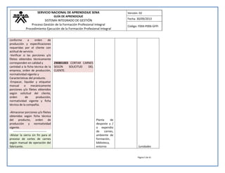 SERVICIO NACIONAL DE APRENDIZAJE SENA 
GUÍA DE APRENDIZAJE 
SISTEMA INTEGRADO DE GESTIÓN 
Proceso Gestión de la Formación Profesional Integral 
Procedimiento Ejecución de la Formación Profesional Integral 
Versión: 02 
Fecha: 30/09/2013 
Código: F004-P006-GFPI 
Página 5 de 41 
conforme a orden de producción y especificaciones requeridas por el cliente con actitud de servicio. -Verificar si las porciones y/o filetes obtenidos técnicamente corresponden en calidad y cantidad a la ficha técnica de la empresa, orden de producción, normatividad vigente y Características del producto. -Empacar, liquidar y etiquetar manual o mecánicamente porciones y/o filetes obtenidos según solicitud del cliente, orden de producción, normatividad vigente y ficha técnica de la compañía. -Almacenar porciones y/o filetes obtenidos según ficha técnica del producto, orden de producción y normatividad vigente. 
----------------------------------- -Alistar la sierra sin fin para el proceso de cortes de carnes según manual de operación del fabricante. 
290801003 CORTAR CARNES SEGÚN SOLICITUD DEL CLIENTE. 
Planta de desposte y / o expendio de carnes, ambiente de formación, biblioteca, entorno 
(unidades  