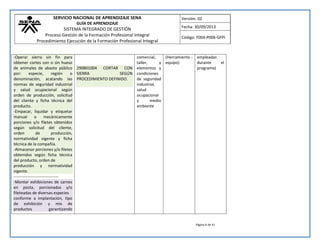 SERVICIO NACIONAL DE APRENDIZAJE SENA 
GUÍA DE APRENDIZAJE 
SISTEMA INTEGRADO DE GESTIÓN 
Proceso Gestión de la Formación Profesional Integral 
Procedimiento Ejecución de la Formación Profesional Integral 
Versión: 02 
Fecha: 30/09/2013 
Código: F004-P006-GFPI 
Página 6 de 41 
-Operar sierra sin fin para obtener cortes con o sin hueso de animales de abasto público por: especie, región o denominación, acatando las normas de seguridad industrial y salud ocupacional según orden de producción, solicitud del cliente y ficha técnica del producto. -Empacar, liquidar y etiquetar manual o mecánicamente porciones y/o filetes obtenidos según solicitud del cliente, orden de producción, normatividad vigente y ficha técnica de la compañía. -Almacenar porciones y/o filetes obtenidos según ficha técnica del producto, orden de producción y normatividad vigente. 
--------------------------------- -Montar exhibiciones de carnes en posta, porcionadas y/o fileteadas de diversas especies conforme a implantación, tipo de exhibición y mix de productos garantizando 
290801004 CORTAR CON SIERRA SEGÚN PROCEDIMIENTO DEFINIDO. 
comercial, taller, y elementos y condiciones de seguridad industrial, salud ocupacional y medio ambiente 
(Herramienta - equipo) 
empleadas durante el programa) 
 