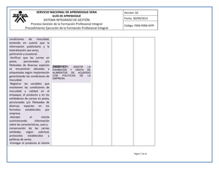SERVICIO NACIONAL DE APRENDIZAJE SENA 
GUÍA DE APRENDIZAJE 
SISTEMA INTEGRADO DE GESTIÓN 
Proceso Gestión de la Formación Profesional Integral 
Procedimiento Ejecución de la Formación Profesional Integral 
Versión: 02 
Fecha: 30/09/2013 
Código: F004-P006-GFPI 
Página 7 de 41 
condiciones de inocuidad, teniendo en cuenta que la información publicitaría y la teatralización sea veraz, pertinente y ocasional. -Verificar que las carnes en posta, porcionadas y/o fileteadas de diversas especies se encuentran ubicadas y etiquetadas según implantación garantizando las condiciones de inocuidad. -Registrar las variables que mantienen las condiciones de inocuidad y calidad en el empaque, el producto y en los exhibidores de carnes en posta, porcionadas y/o fileteadas de diversas especies en los formatos establecidos por empresa. -Atender al cliente suministrando información sobre las características, usos y conservación de las carnes exhibidas según solicitud, protocolos establecidos y políticas de venta. -Entregar el producto al cliente 
290801031: ASISTIR LA EXHIBICIÓN Y VENTA DE ALIMIENTOS DE ACUERDO CON POLITICAS DE LA EMPRESA. 
 