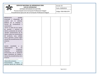 SERVICIO NACIONAL DE APRENDIZAJE SENA 
GUÍA DE APRENDIZAJE 
SISTEMA INTEGRADO DE GESTIÓN 
Proceso Gestión de la Formación Profesional Integral 
Procedimiento Ejecución de la Formación Profesional Integral 
Versión: 02 
Fecha: 30/09/2013 
Código: F004-P006-GFPI 
Página 8 de 41 
debidamente pesado, empacado y etiquetado de acuerdo con la solicitud, políticas de la empresa y normas de manipulación y conservación. -Cerrar la venta de las carnes, de acuerdo a solicitud del cliente y protocolos de servicio. -atender reclamaciones de los clientes sobre las características del producto, usos, calidad, marca, garantía y precio según manual de procedimientos de la empresa. -R eportar novedades y no conformidades de los productos, empaques, etiquetas, publicidad, promociones de la exhibición según estándares de calidad y manual de procedimientos de la empresa. 
-------------------------------- -Desarrollar procesos Comunicativos eficaces y asertivos dentro de criterios de 
 