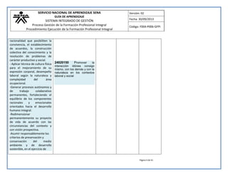 SERVICIO NACIONAL DE APRENDIZAJE SENA 
GUÍA DE APRENDIZAJE 
SISTEMA INTEGRADO DE GESTIÓN 
Proceso Gestión de la Formación Profesional Integral 
Procedimiento Ejecución de la Formación Profesional Integral 
Versión: 02 
Fecha: 30/09/2013 
Código: F004-P006-GFPI 
Página 9 de 41 
racionalidad que posibiliten la convivencia, el establecimiento de acuerdos, la construcción colectiva del conocimiento y la resolución de problemas de carácter productivo y social. - Aplicar técnica de cultura física para el mejoramiento de su expresión corporal, desempeño laboral según la naturaleza y complejidad del área ocupacional. -Generar procesos autónomos y de trabajo colaborativo permanentes, fortaleciendo el equilibrio de los componentes racionales y emocionales orientados hacia el desarrollo humano integral. -Redimensionar permanentemente su proyecto de vida de acuerdo con las circunstancias del contexto y con visión prospectiva. -Asumir responsablemente los criterios de preservación y conservación del medio ambiente y de desarrollo sostenible, en el ejercicio de 
24020150 Promover la interacción idónea consigo mismo, con los demás y con la naturaleza en los contextos laboral y social 
 