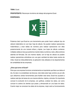 TEMA: Excel.
PROPOPÓSITO: Reconocer el entorno de trabajo del programa Excel.
ENSEÑANZA:
Podemos decir que Excel es una herramienta para poder hacer cualquier tipo de
cálculo matemático en una hoja: hoja de cálculo. Se pueden realizar operaciones
matemáticas y crear tablas de números para realizar operaciones con ellas
posteriormente de una manera eficaz y rápida. Las hojas de cálculo contienen
múltiples celdas en las que podremos insertar datos numéricos, texto, alfanuméricos
además de fórmulas. De una manera rápida, con la hoja de cálculo se pueden
realizar operaciones aritméticas con una gran cantidad de datos hasta cientos de
miles. Excel es indiscutiblemente, la aplicación más utilizada en los departamentos
de contabilidad de las empresas.
¿Para qué sirve el Excel?
Para que una empresa funcione correctamente es importante que lleve sus datos al
día. Es decir, la contabilidad, las facturas, todo debe estar bajo control y es por ello
que utilizamos ciertas herramientas para facilitar esta tarea. Excel nos ayudará a
realizar este tipo de tareas de una manera efectiva, rápida y cómoda. Es importante
conocer la evolución de la empresa, con gráficas, analizar los datos, así como
conocer la cartera de clientes que posee y almacenarla en una base de datos.
Cuanto mejor se conozcan los datos de la empresa, mejor será su funcionamiento
 