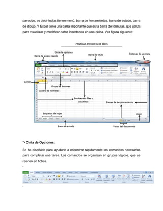 parecido, es decir todos tienen menú, barra de herramientas, barra de estado, barra
de dibujo. Y Excel tiene una barra importante que es la barra de fórmulas, que utiliza
para visualizar y modificar datos insertados en una celda. Ver figura siguiente:
*- Cinta de Opciones:
Se ha diseñado para ayudarle a encontrar rápidamente los comandos necesarios
para completar una tarea. Los comandos se organizan en grupos lógicos, que se
reúnen en fichas.
‘
‘
 